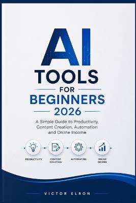 AI Tools for Beginners 2026: A Simple Guide to Productivity, Content Creation, Automation and Online Income - Victor Elron - cover
