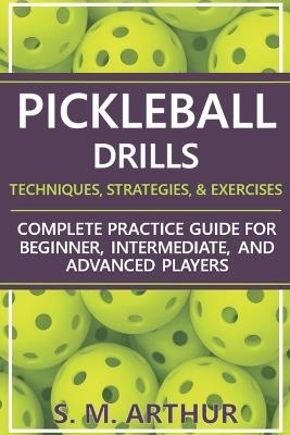 Pickleball Drills: The Complete Training Guide for Techniques, Strategies, and Exercises for Beginner, Intermediate, and Advanced Players - S M Arthur - cover