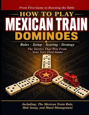 How to Play Mexican Train Dominoes: A Complete Beginner's Guide to Rules, Setup, Scoring, Strategy, and the Tactics That Win From Your Very First Game to Running the Table Every Time. - Iwou Tim - cover