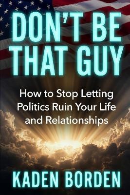 Don't Be That Guy: How to Stop Letting Politics Ruin Your Life and Relationships - Kaden Borden - cover