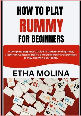 How to Play Rummy for Beginners: A Complete Beginner's Guide to Understanding Rules, Mastering Gameplay Basics, and Building Smart Strategies to Play and Win Confidently - Etha Molina - cover
