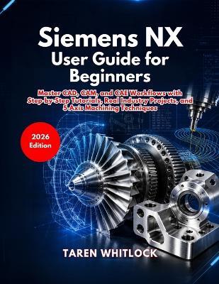 Siemens NX User Guide for Beginners: Master CAD, CAM, and CAE Workflows with Step by Step Tutorials, Real Industry Projects, and 5 Axis Machining Techniques - Taren Whitlock - cover