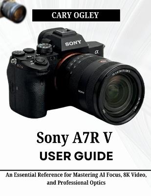 Sony A7R V User Guide: An Essential Reference for Mastering AI Focus, 8K Video, and Professional Optics - Cary Ogley - cover