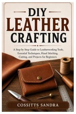 DIY Leather Crafting: A Step by Step Guide to Leatherworking Tools, Essential Techniques, Hand Stitching, Cutting, and Projects for Beginners - Cossitts Sandra - cover