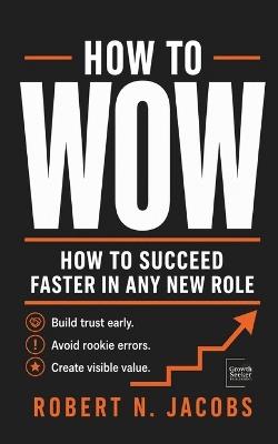 How to Wow: How to Succeed Faster in Any New Role Build trust early. Avoid rookie errors. Create visible value. - Robert N Jacobs - cover