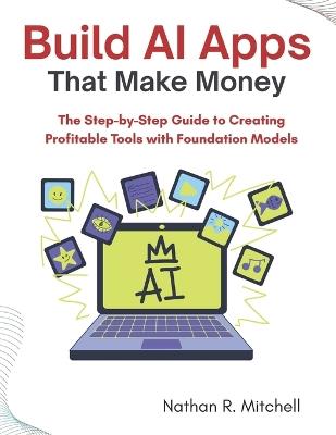 Build AI Apps That Make Money: The Step-by-Step Guide to Creating Profitable Tools with Foundation Models - Nathan R Mitchell - cover