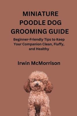Miniature Poodle Dog Grooming Guide: Beginner-Friendly Tips to Keep Your Companion Clean, Fluffy, and Healthy - Irwin McMorrison - cover