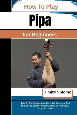 How To Play Pipa For Beginners: Step-By-Step Techniques, Essential Exercises, And Musical Insights For Mastering China's Traditional String Instrument - Dimitri Shlomo - cover