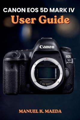 Canon EOS 5d Mark IV User Guide: Ultimate Step by Step Manual for Mastering Full-Frame DSLR, Autofocus, 4K Video, RAW, and Advanced Shooting Settings - Manuel K Maeda - cover