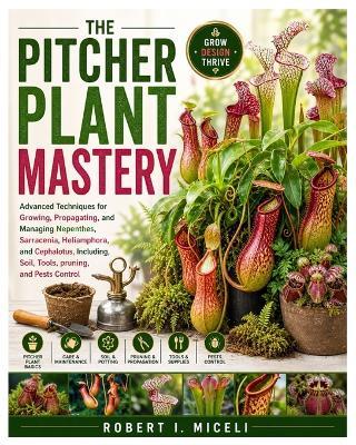 The Pitcher Plant Mastery: Advanced Techniques for Growing, Propagating, and Managing Nepenthes, Sarracenia, Heliamphora, and Cephalotus, Including, Soil, Tools, pruning, and Pests Control - Robert I Miceli - cover