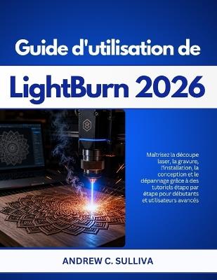 Guide d'utilisation de LightBurn 2026: Maîtrisez la découpe laser, la gravure, la conception et le dépannage avec des tutoriels étape par étape pour débutants et utilisateurs avancés - Andrew C Sullivan - cover