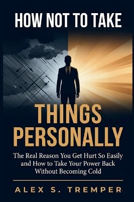 How Not to Take Things Personally: The Real Reason You Get Hurt So Easily and How to Take Your Power Back Without Becoming Cold - Alex S Tremper - cover