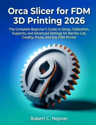 Orca Slicer for FDM 3D Printing 2026: The Complete Beginner's Guide to Setup, Calibration, Supports, and Advanced Settings for Bambu Lab, Creality, Prusa, and Any FDM Printer - Robert C Hepner - cover