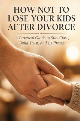 How Not to Lose Your Kids After Divorce: A Practical Guide to Stay Close, Build Trust, and Be Present - Daniel Reeves - cover