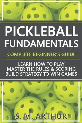 Pickleball Fundamentals - Complete Beginner's Guide: Learn How to Play, Master the Rules & Scoring, and Build Strategy to Win Games - S M Arthur - cover