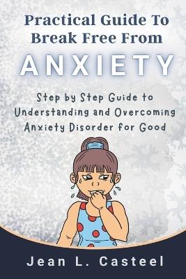 Practical Guide To Break Free From Anxiety: Step by Step Guide to Understanding and Overcoming Anxiety Disorder for Good - Jean L Casteel - cover