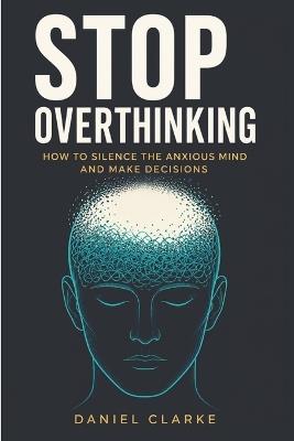 Stop Overthinking: How to Silence the Anxious Mind and Make Decisions - Daniel Clarke - cover