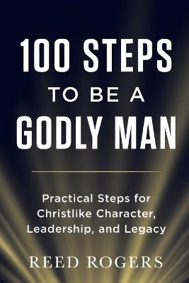 100 Steps to Be a Godly Man: Practical Steps for Christlike Character, Leadership, and Legacy - Reed Rogers - cover