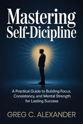 Mastering Self-Discipline: A Practical Guide to Building Focus, Consistency, and Mental Strength for Lasting Success - Greg C Alexander - cover