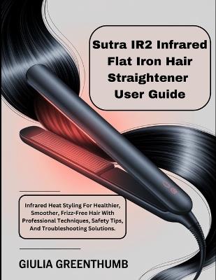 Sutra IR2 Infrared Flat Iron Hair Straightener User Guide: Infrared Heat Styling For Healthier, Smoother, Frizz-Free Hair With Professional Techniques, Safety Tips, And Troubleshooting Solutions. - Giulia Greenthumb - cover