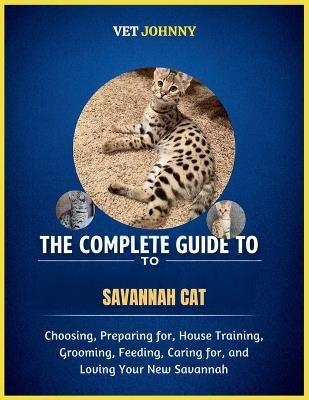 The Complete Guide to Savannah Cat: Choosing, Preparing For, House Training, Grooming, Feeding, Caring for and Loving Your New Savannah - V Et Johnny - cover