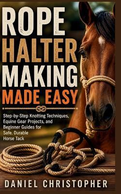 Rope Halter Making Made Easy: Step-by-Step Knotting Techniques, Equine Gear Projects, and Beginner Guides for Safe, Durable Horse Tack - Daniel Christopher - cover