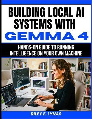 Building Local AI Systems with Gemma 4: Hands-On Guide to Running Intelligence on Your Own Machine - Riley E Lynas - cover
