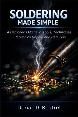 Soldering Made Simple: A Beginner's Guide to Tools, Techniques, Electronics Repair, and Safe Use - Dorian R Kestrel - cover