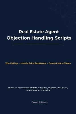 Real Estate Agent Objection Handling Scripts: What to Say When Sellers Hesitate, Buyers Pull Back, and Deals Are at Risk - Daniel R Hayes - cover