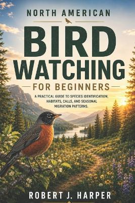 North American Bird Watching for Beginners: A Practical Guide to Species Identification, Habitats, Calls, and Seasonal Migration Patterns. - Robert J Harper - cover