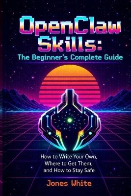 OpenClaw Skills: The Beginner's Complete Guide: How to Write Your Own, Where to Get Them, and How to Stay Safe - Jones White - cover
