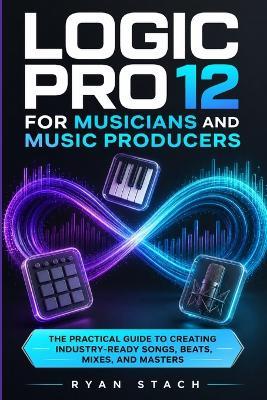 Logic Pro 12 for Musicians and Music Producers: The Practical Guide to Creating Industry-Ready Songs, Beats, Mixes, and Masters - Ryan Stach - cover