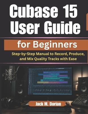 Cubase 15 User Guide for Beginners: Step-by-Step Manual to Record, Produce, and Mix Quality Tracks with Ease - Jack M Dorian - cover