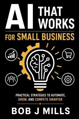 AI That Works for Small Business: Agents That Drive Growth and Profits A Practical Guide to Save Time, Cut Costs, and Grow Without Hiring a Tech Team - Bob J Mills - cover