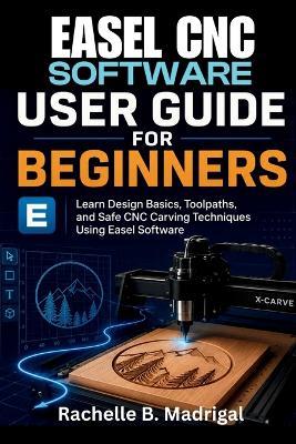 Easel CNC Software User Guide for Beginners: Learn Design Basics, Toolpaths, and Safe CNC Carving Techniques Using Easel Software - Rachelle B Madrigal - cover
