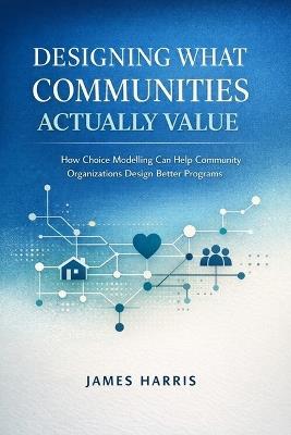 Designing What Communities Actually Value: How Choice Modelling Can Help Community Organizations Design Better Programs - James Harris - cover