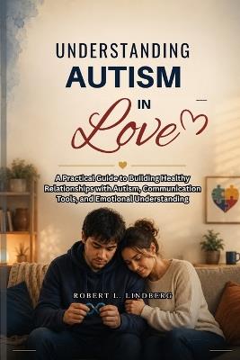 Understanding Autism in Love: A Practical Guide to Building Healthy Relationships with Autism, Communication Tools, and Emotional Understanding - Robert L Lindberg - cover