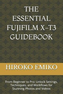 The Essential Fujifilm X-T3 Guidebook: From Beginner to Pro: Unlock Settings, Techniques, and Workflows for Stunning Photos and Videos - Hiroko Emiko - cover