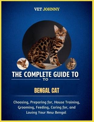 The Complete Guide to Bengal Cat: Choosing, Preparing For, House Training, Grooming, Feeding, Caring for and Loving Your New Bengal - Vet Johnny - cover