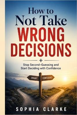 How to Not take wrong Decisions: Stop Second-Guessing and Start Deciding with Confidence - Sophia Clarke - cover