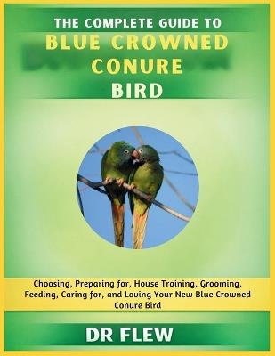 The Complete Guide to Blue Crowned Conure Bird: Choosing, Preparing For, House Training, Grooming, Feeding, Caring for and Loving Your New Blue Crowned Conure Bird - Flew - cover