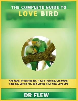The Complete Guide to Love Bird: Choosing, Preparing For, House Training, Grooming, Feeding, Caring for and Loving Your New Love Bird - Flew - cover
