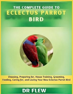 The Complete Guide to Eclectus Parrot Bird: Choosing, Preparing For, House Training, Grooming, Feeding, Caring for and Loving Your New Eclectus Parrot Bird - Flew - cover