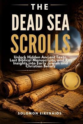 The Dead Sea Scrolls: Unlock Hidden Ancient Texts, Lost Biblical Manuscripts, and Key Insights into Early Jewish and Christian Beliefs - Solomon Eirenaios - cover
