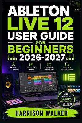 Ableton Live 12 User Guide For Beginners 2026-2027: A Complete Step-by-Step Manual Directed To Novice and Professionals - Harrison Walker - cover