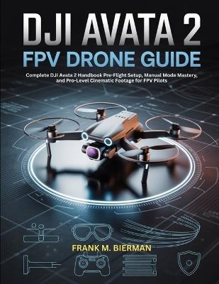 Dji Avata 2 Fpv Drone Guide: Complete DJI Avata 2 Handbook Pre-Flight Setup, Manual Mode Mastery, and Pro-Level Cinematic Footage for FPV Pilots - Frank M Bierman - cover