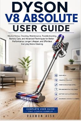 Dyson V8 Absolute User Guide: Master Setup, Cleaning, Maintenance, Troubleshooting, Battery Care, and Advanced Techniques for Better Performance, Longer Lifespan, and Effortless Everyday Home Cleaning - Rahmon Aish - cover