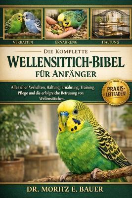 Die Komplette Wellensittich-Bibel Für Anfänger: Alles, was Sie über Wellensittiche wissen müssen: Verhalten, Käfigeinrichtung, Ernährung, Training, Gesundheit, Fellpflege und einfache tägliche Pflegeroutinen für Anfänger und Liebhaber - Moritz E Bauer - cover