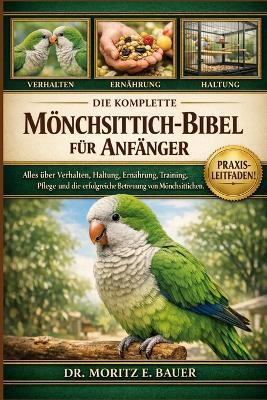 Die Komplette Mönchsittich-Bibel Für Anfänger: Alles, was Sie über Mönchsittiche wissen müssen: Verhalten, Haltung, Ernährung, Training, Beschäftigung, Gesundheit und einfache tägliche Pflege für Anfänger und Liebhaber - Moritz E Bauer - cover