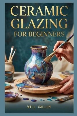 Ceramic Glazing For Beginners: A Comprehensive Manual to Learn how to capture the elegance of petals and leaves through simple methods. - Will Callum - cover
